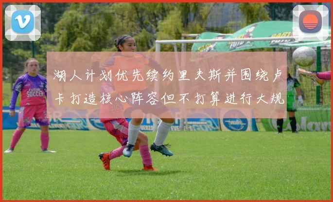 湖人计划优先续约里夫斯并围绕卢卡打造核心阵容但不打算进行大规模重建