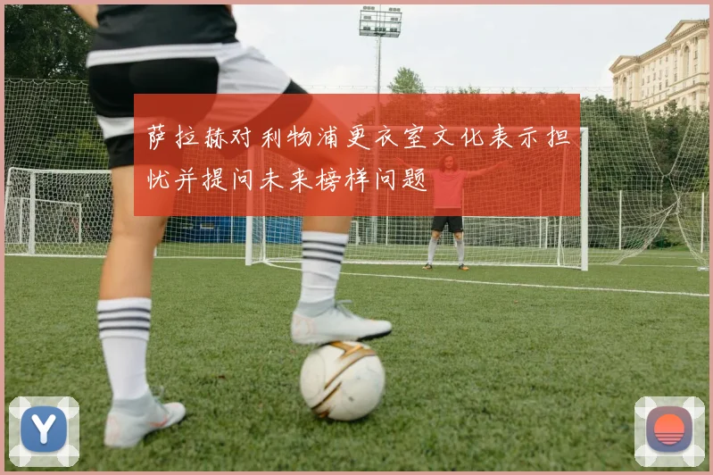 萨拉赫对利物浦更衣室文化表示担忧并提问未来榜样问题