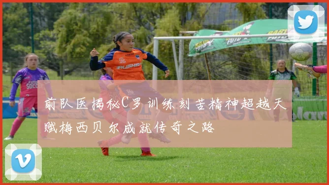 前队医揭秘C罗训练刻苦精神超越天赋梅西贝尔成就传奇之路