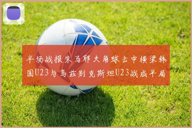 半场战报朱马耶夫角球击中横梁韩国U23与乌兹别克斯坦U23战成平局