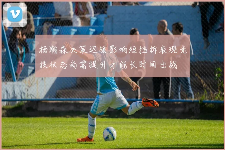 杨瀚森决策迟缓影响短挡拆表现竞技状态尚需提升才能长时间出战