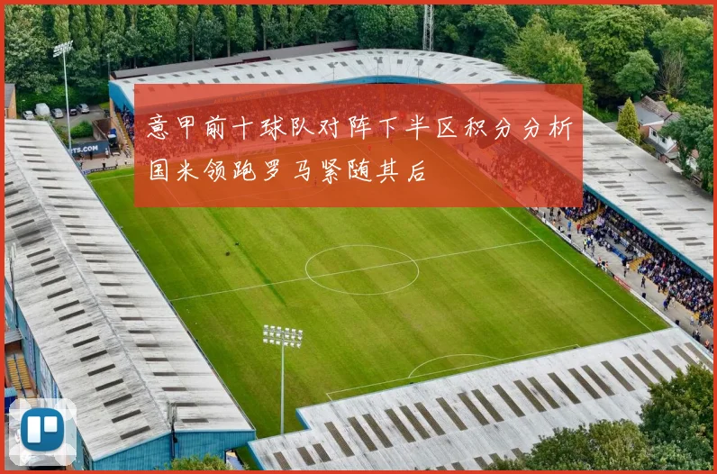 意甲前十球队对阵下半区积分分析国米领跑罗马紧随其后