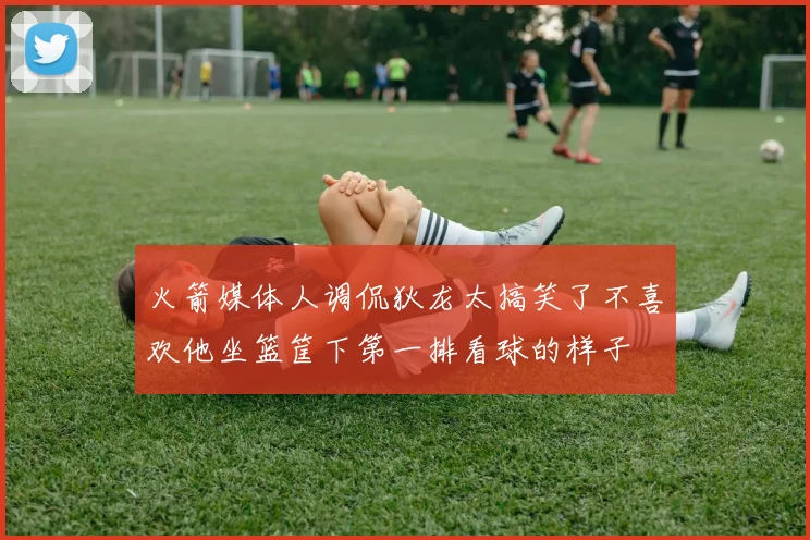 火箭媒体人调侃狄龙太搞笑了不喜欢他坐篮筐下第一排看球的样子