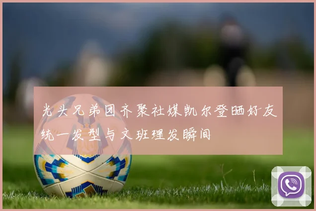 光头兄弟团齐聚社媒凯尔登晒好友统一发型与文班理发瞬间
