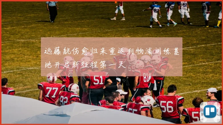 远藤航伤愈归来重返利物浦训练基地开启新征程第一天