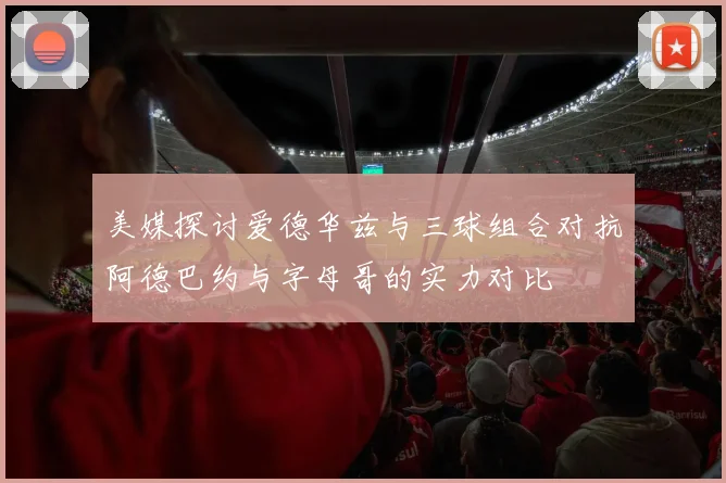 美媒探讨爱德华兹与三球组合对抗阿德巴约与字母哥的实力对比