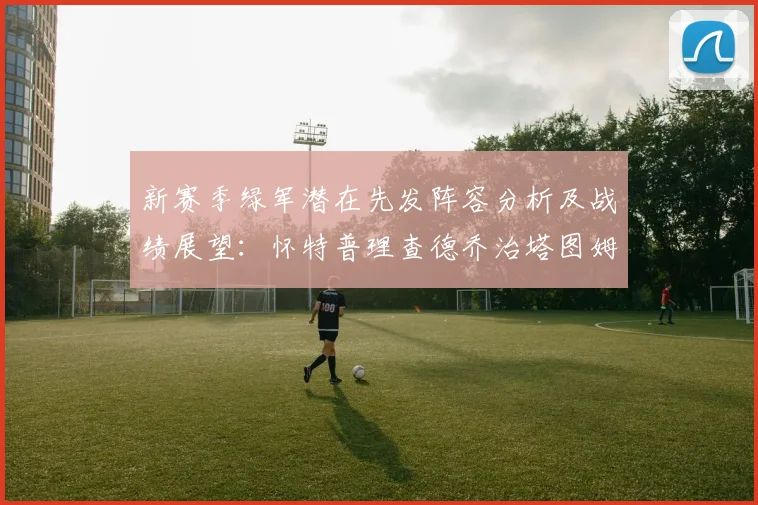 新赛季绿军潜在先发阵容分析及战绩展望：怀特普理查德乔治塔图姆奎塔组合