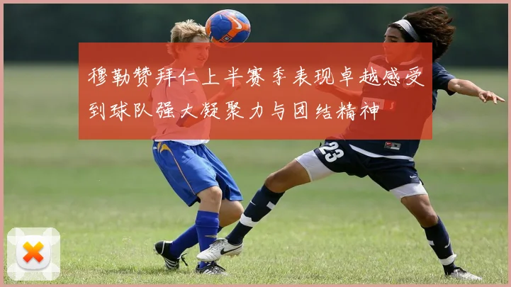穆勒赞拜仁上半赛季表现卓越感受到球队强大凝聚力与团结精神