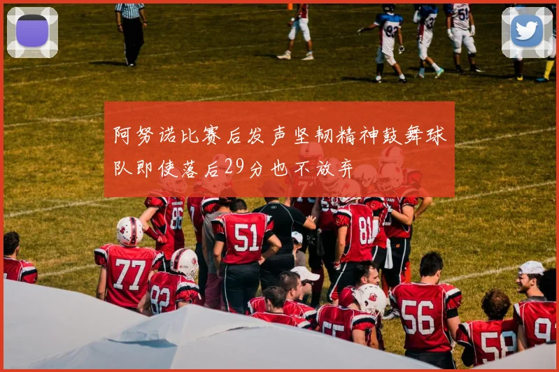 阿努诺比赛后发声坚韧精神鼓舞球队即使落后29分也不放弃