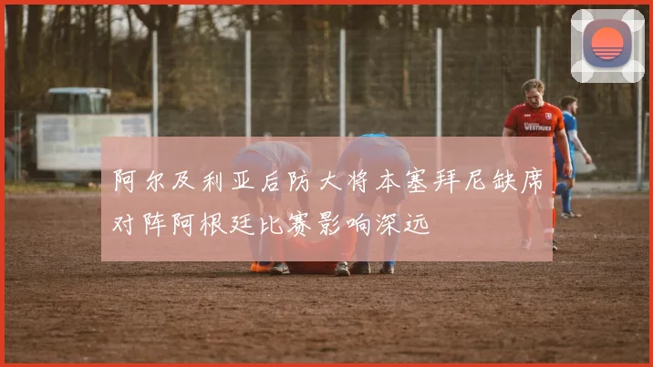 阿尔及利亚后防大将本塞拜尼缺席对阵阿根廷比赛影响深远