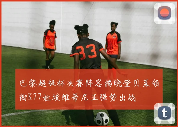 巴黎超级杯决赛阵容揭晓登贝莱领衔K77杜埃维蒂尼亚强势出战