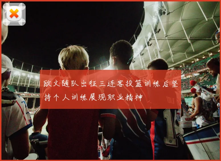 欧文随队出征三连客投篮训练后坚持个人训练展现职业精神