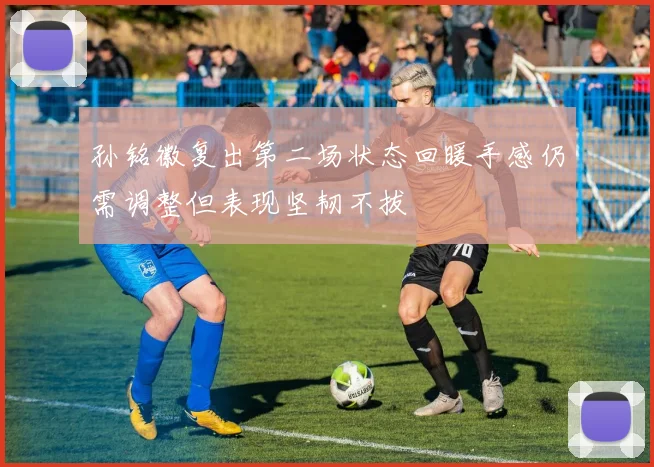 孙铭徽复出第二场状态回暖手感仍需调整但表现坚韧不拔